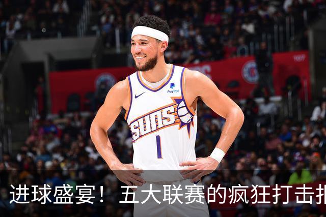 进球盛宴！五大联赛的疯狂打击报告